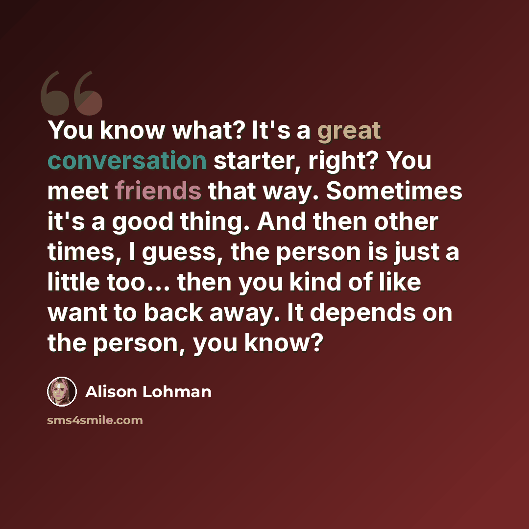 “You know what? It's a great conversation starter, right? You meet friends that way. Sometimes it's a good thing. And then other times, I guess, the person is just a little too... then you kind of like want to back away. It depends on the person, you know?” quote by Alison Lohman