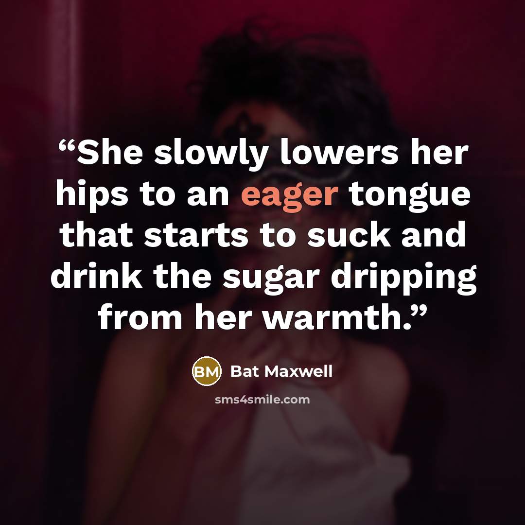 “She slowly lowers her hips to an eager tongue that starts to suck and drink the sugar dripping from her warmth.” quote by Bat Maxwell