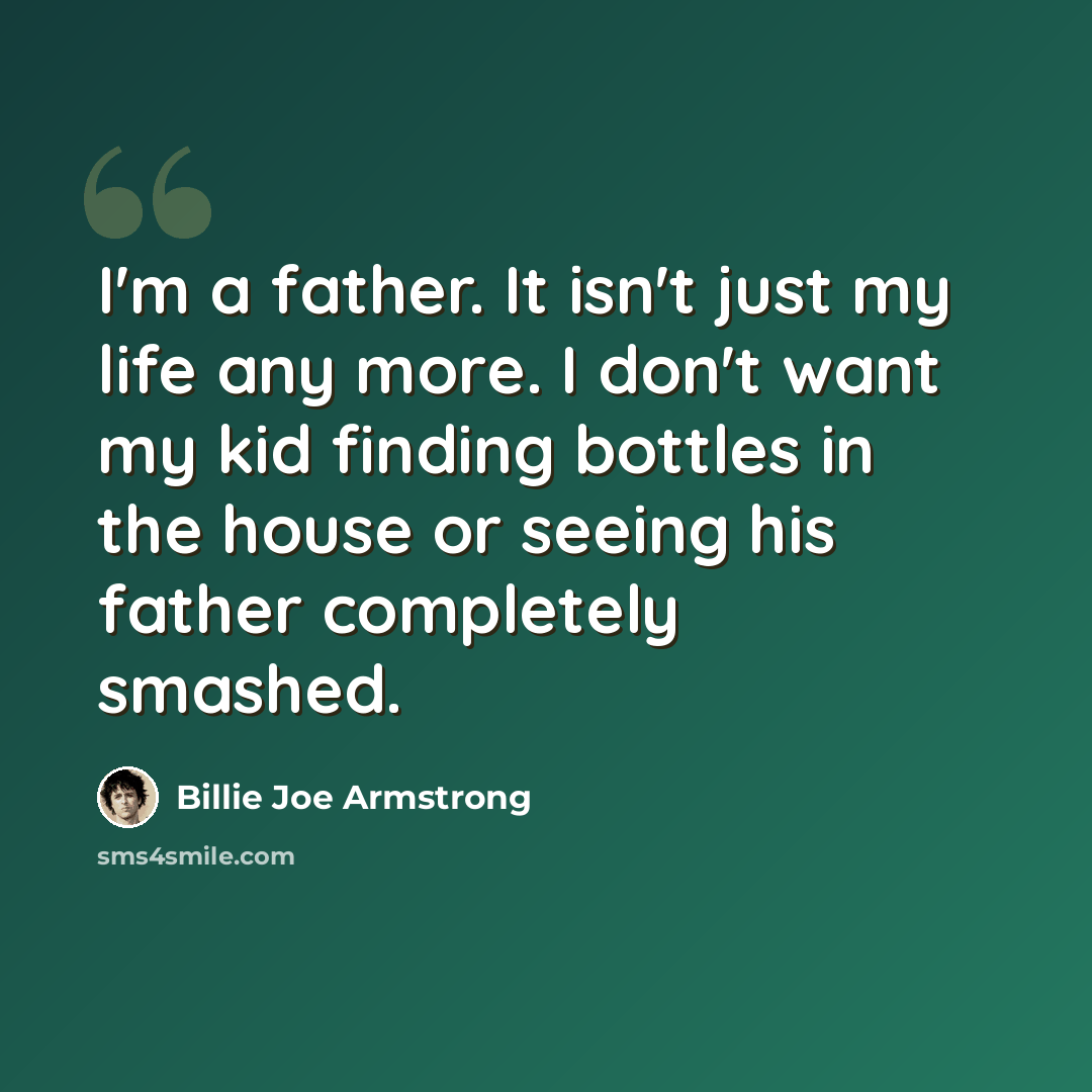 “I'm a father. It isn't just my life any more. I don't want my kid finding bottles in the house or seeing his father completely smashed.” quote by Billie Joe Armstrong