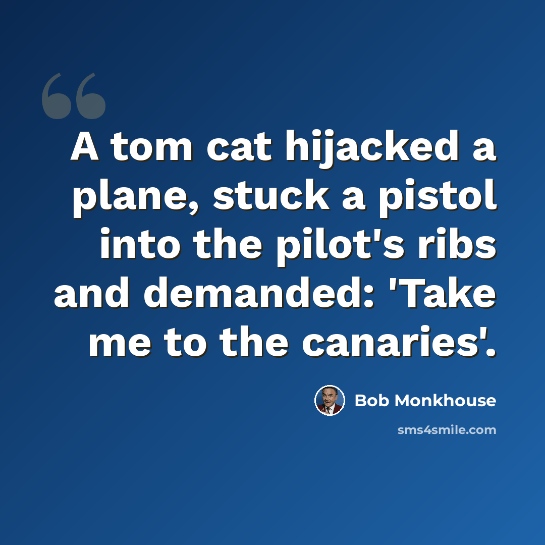 “A tom cat hijacked a plane, stuck a pistol into the pilot's ribs and demanded: 'Take me to the canaries'.” quote by Bob Monkhouse