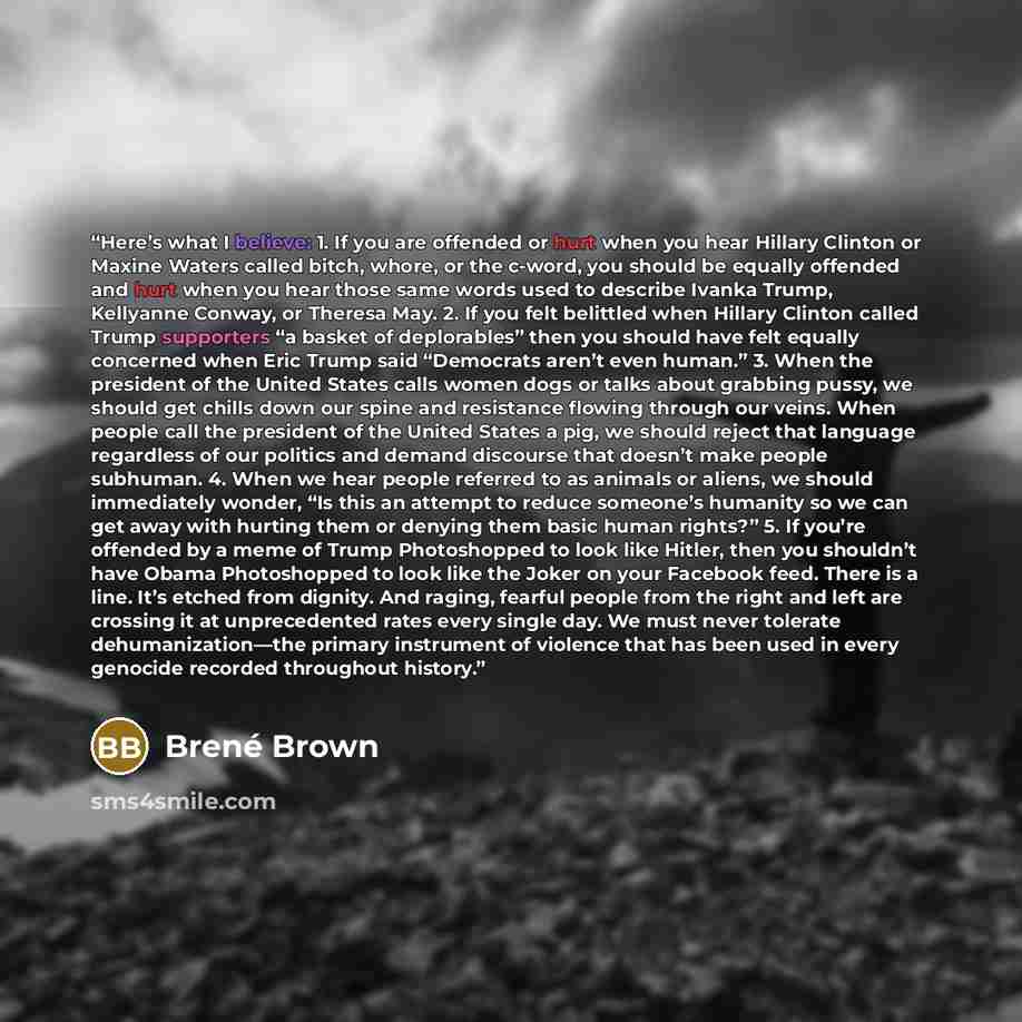 “Here’s what I believe: 1. If you are offended or hurt when you hear Hillary Clinton or Maxine Waters called bitch, whore, or the c-word, you should be equally offended and hurt when you hear those same words used to describe Ivanka Trump, Kellyanne Conway, or Theresa May. 2. If you felt belittled…” quote by Brené Brown