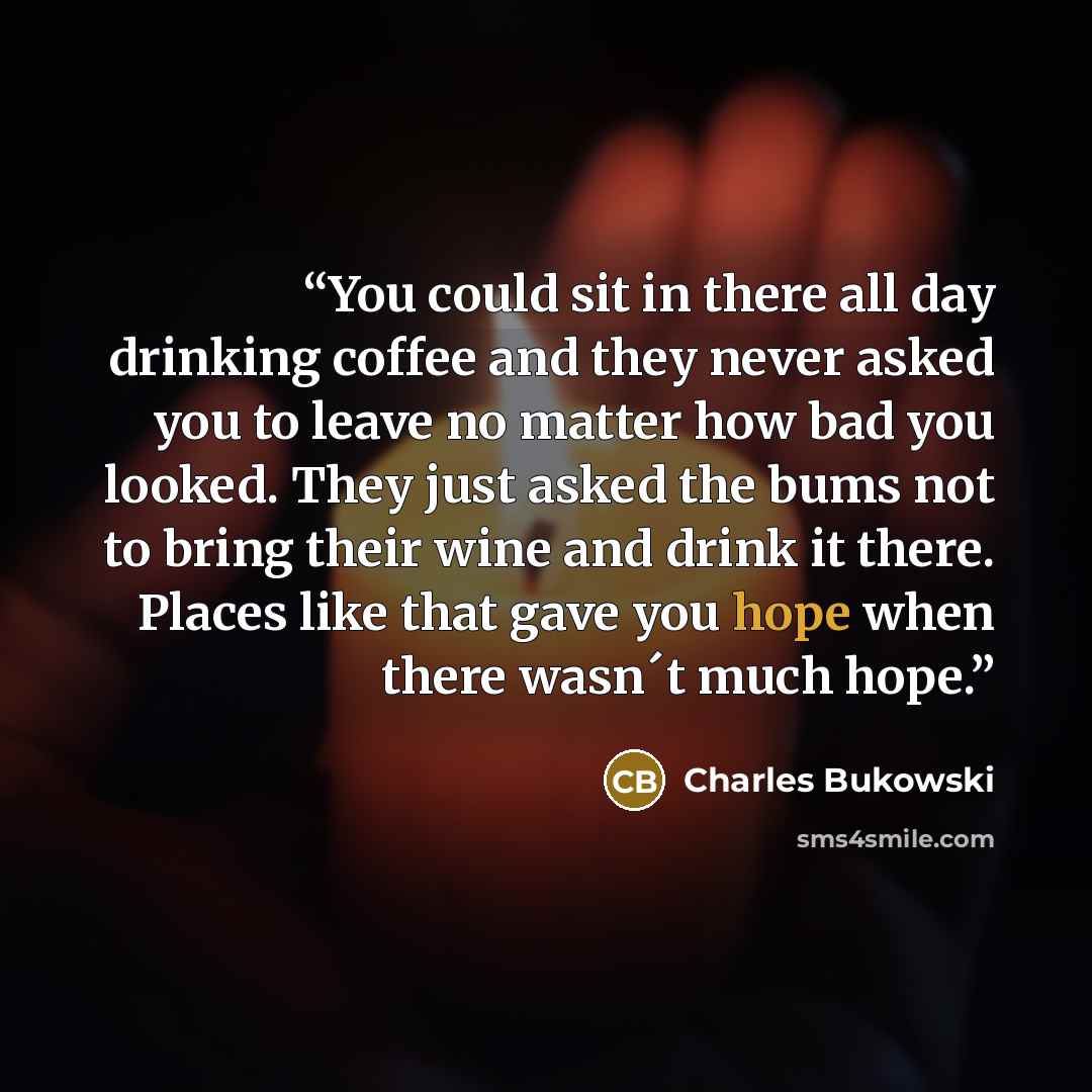 “You could sit in there all day drinking coffee and they never asked you to leave no matter how bad you looked. They just asked the bums not to bring their wine and drink it there. Places like that gave you hope when there wasn´t much hope.” quote by Charles Bukowski