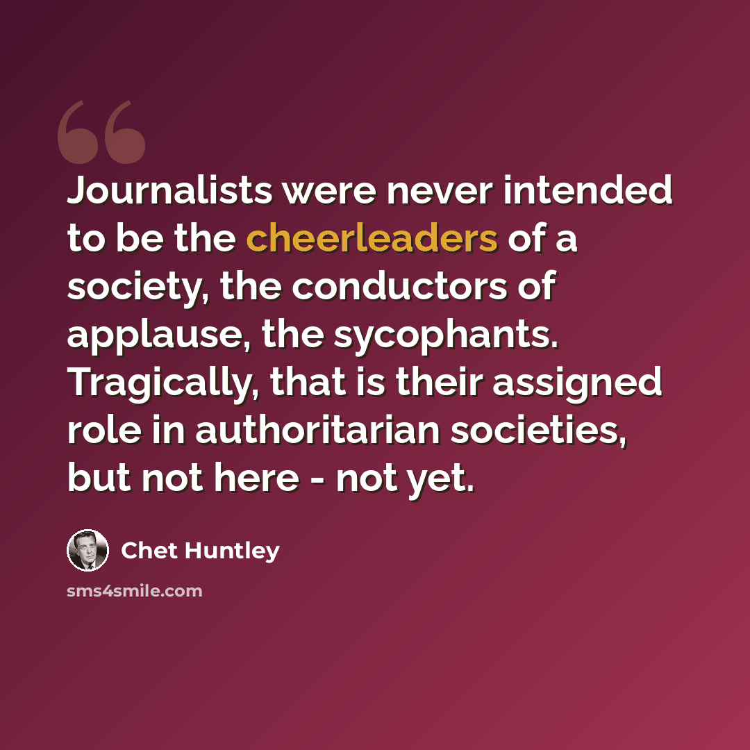 “Journalists were never intended to be the cheerleaders of a society, the conductors of applause, the sycophants. Tragically, that is their assigned role in authoritarian societies, but not here - not yet.” quote by Chet Huntley