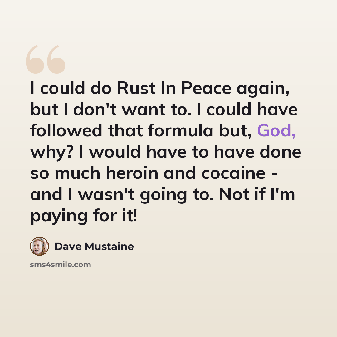 “I could do Rust In Peace again, but I don't want to. I could have followed that formula but, God, why? I would have to have done so much heroin and cocaine - and I wasn't going to. Not if I'm paying for it!” quote by Dave Mustaine