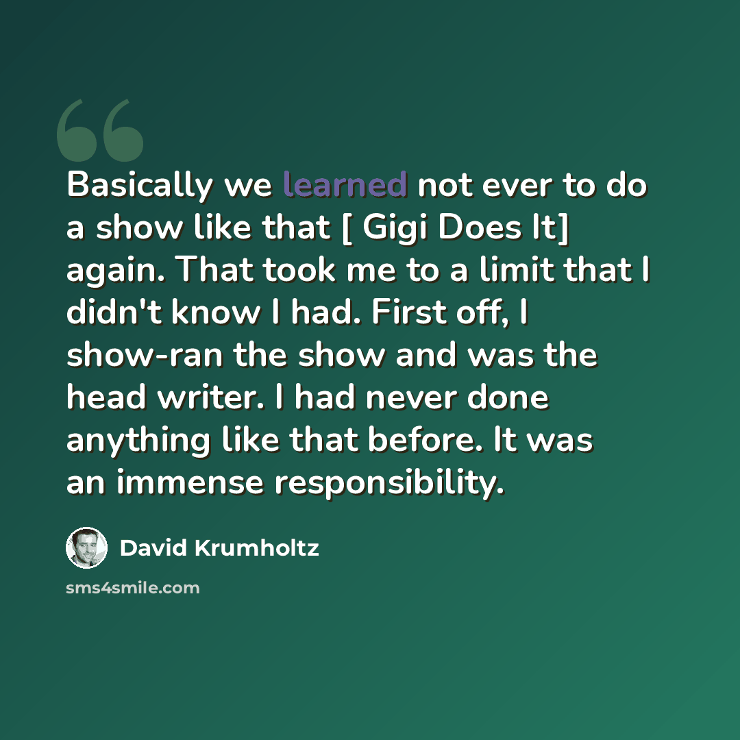 “Basically we learned not ever to do a show like that [ Gigi Does It] again. That took me to a limit that I didn't know I had. First off, I show-ran the show and was the head writer. I had never done anything like that before. It was an immense responsibility.” quote by David Krumholtz