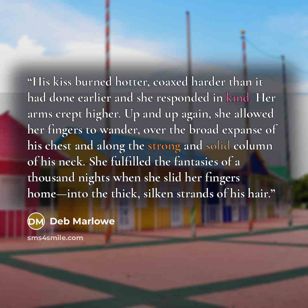 “His kiss burned hotter, coaxed harder than it had done earlier and she responded in kind. Her arms crept higher. Up and up again, she allowed her fingers to wander, over the broad expanse of his chest and along the strong and solid column of his neck. She fulfilled the fantasies of a thousand…” quote by Deb Marlowe