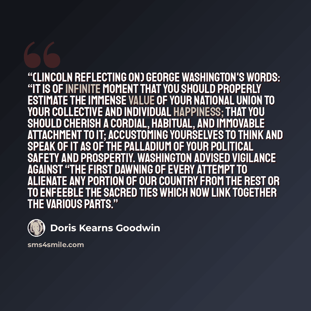 “(Lincoln reflecting on) George Washington's words: “It is of infinite moment that you should properly estimate the immense value of your national union to your collective and individual happiness; that you should cherish a cordial, habitual, and immovable attachment to it; accustoming yourselves…” quote by Doris Kearns Goodwin