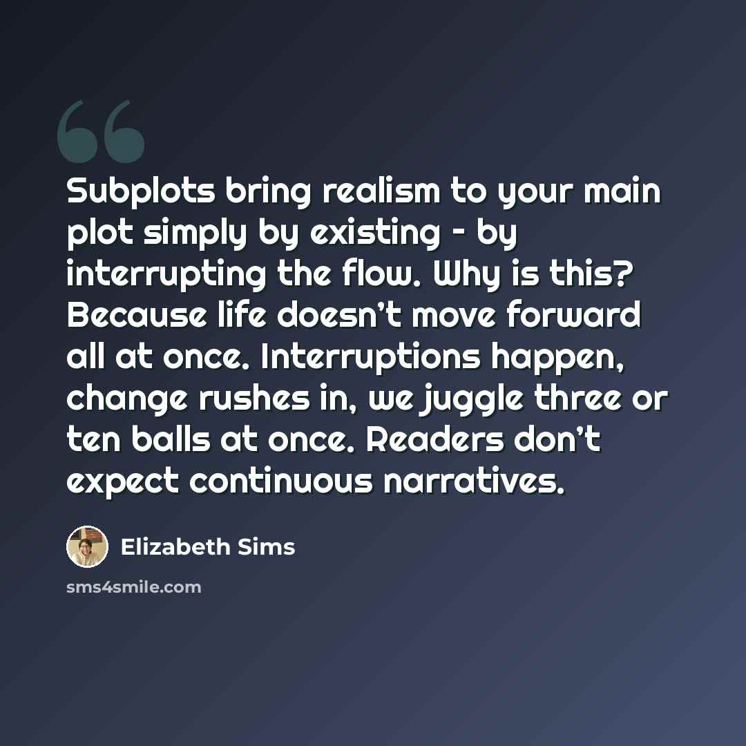 “Subplots bring realism to your main plot simply by existing – by interrupting the flow. Why is this? Because life doesn’t move forward all at once. Interruptions happen, change rushes in, we juggle three or ten balls at once. Readers don’t expect continuous narratives.” quote by Elizabeth Sims