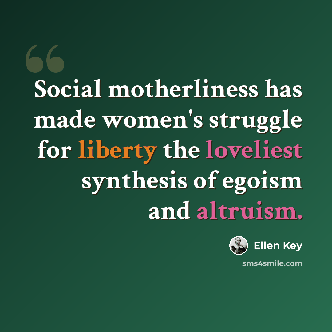 “Social motherliness has made women's struggle for liberty the loveliest synthesis of egoism and altruism.” quote by Ellen Key