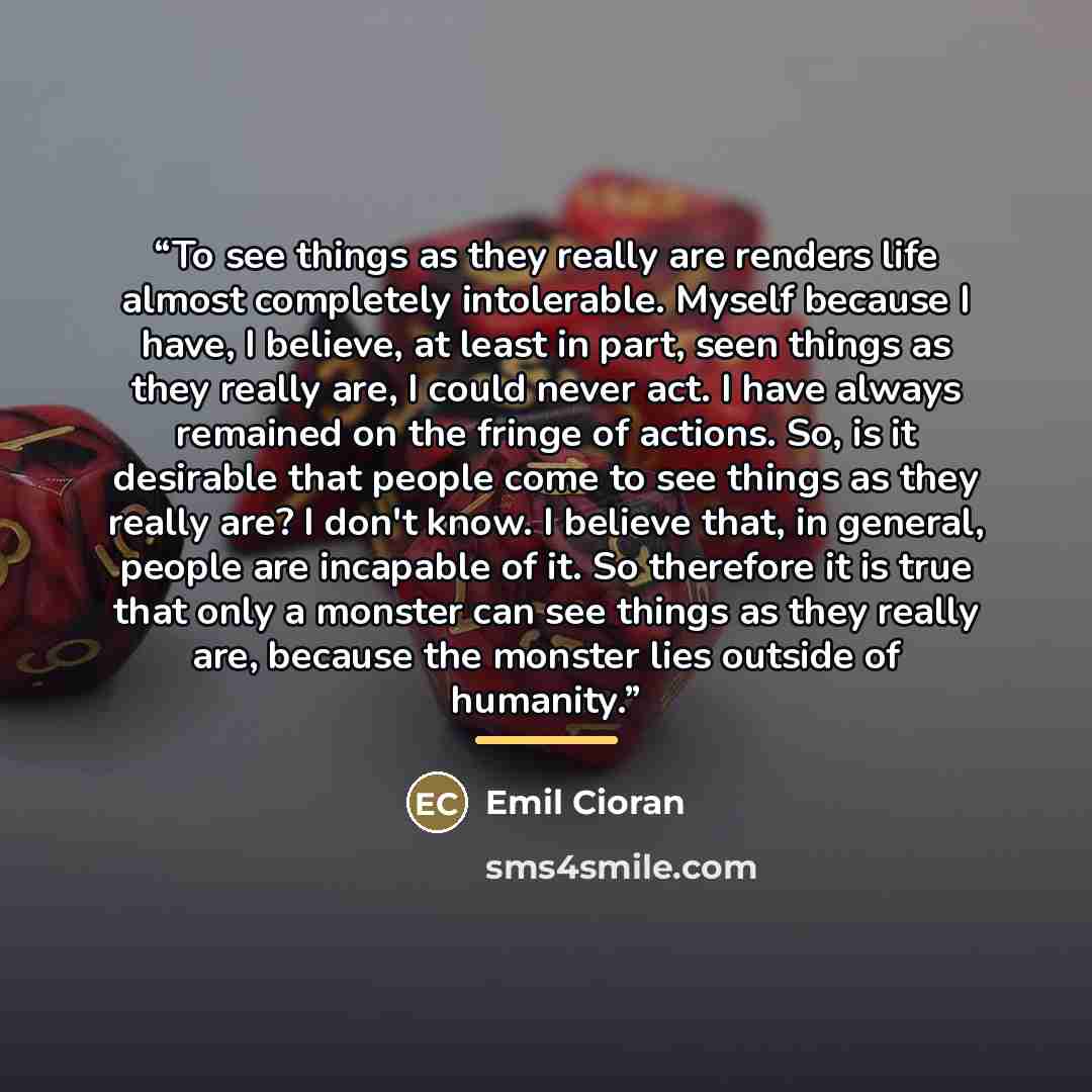 “To see things as they really are renders life almost completely intolerable. Myself because I have, I believe, at least in part, seen things as they really are, I could never act. I have always remained on the fringe of actions. So, is it desirable that people come to see things as they really…” quote by Emil Cioran