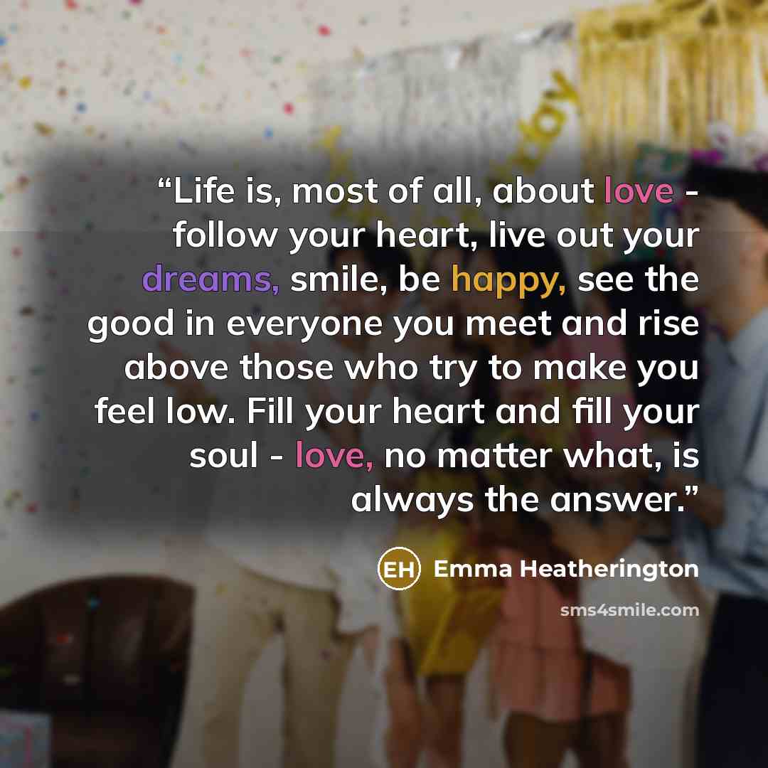 “Life is, most of all, about love - follow your heart, live out your dreams, smile, be happy, see the good in everyone you meet and rise above those who try to make you feel low. Fill your heart and fill your soul - love, no matter what, is always the answer.” quote by Emma Heatherington