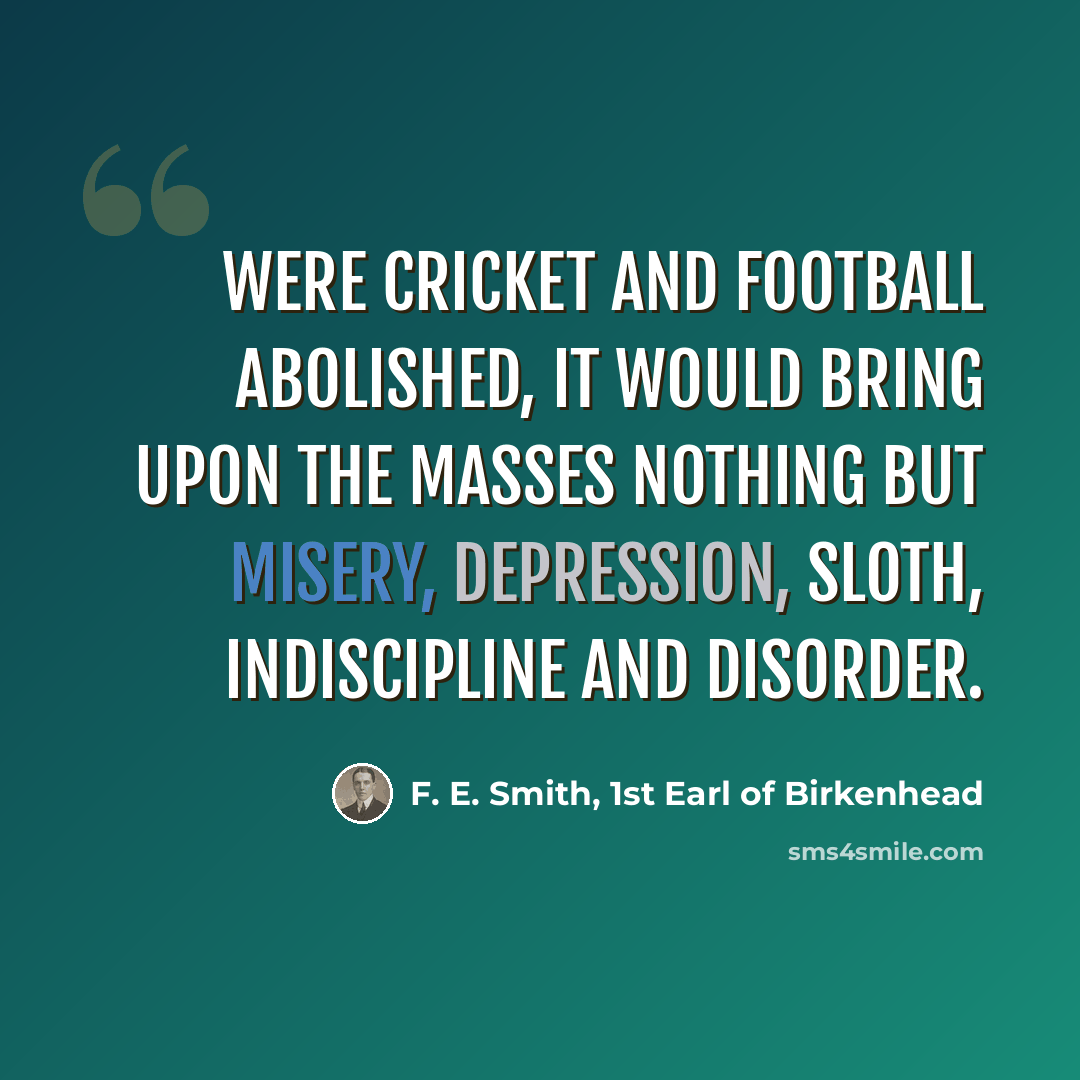“Were cricket and football abolished, it would bring upon the masses nothing but misery, depression, sloth, indiscipline and disorder.” quote by F. E. Smith, 1st Earl of Birkenhead