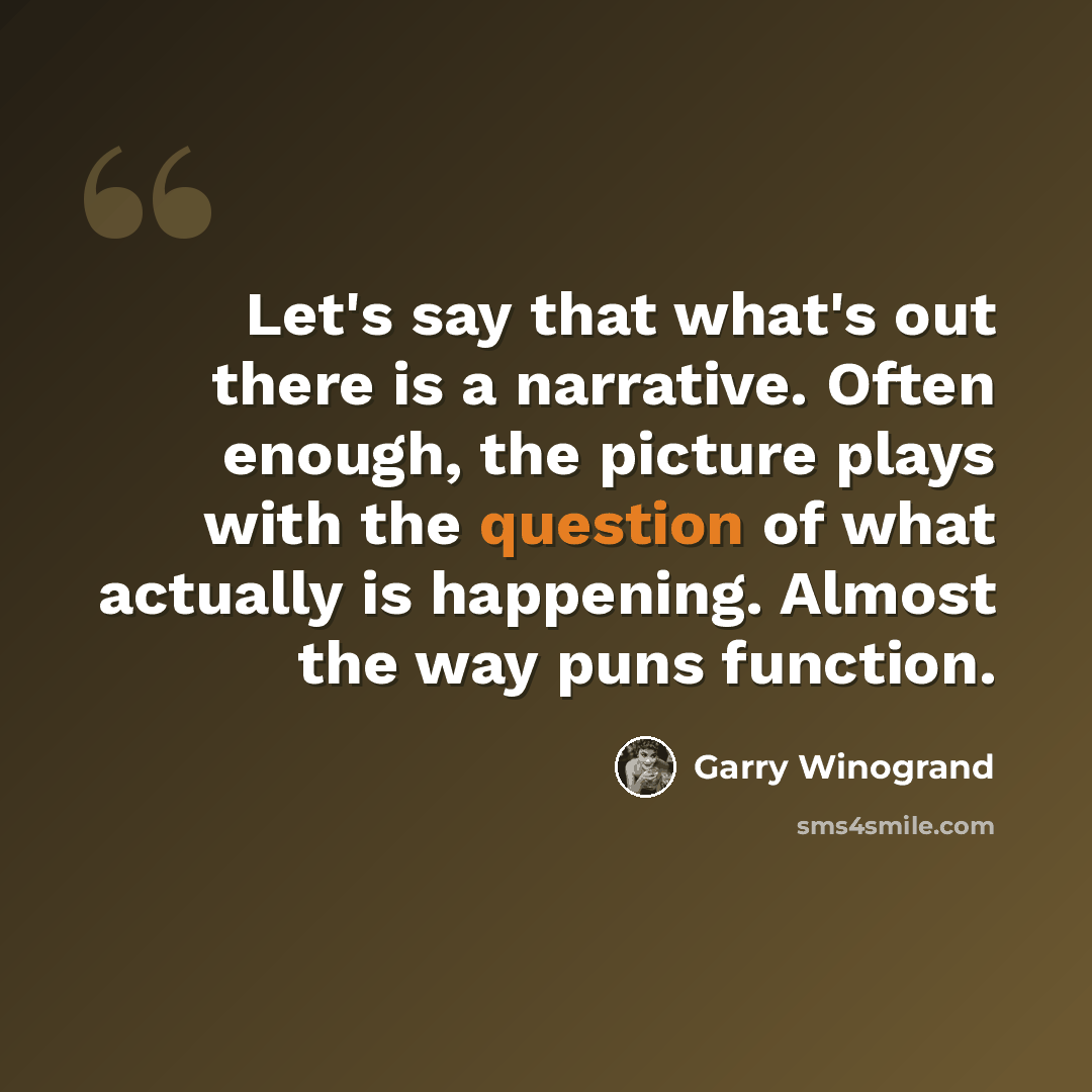 “Let's say that what's out there is a narrative. Often enough, the picture plays with the question of what actually is happening. Almost the way puns function.” quote by Garry Winogrand