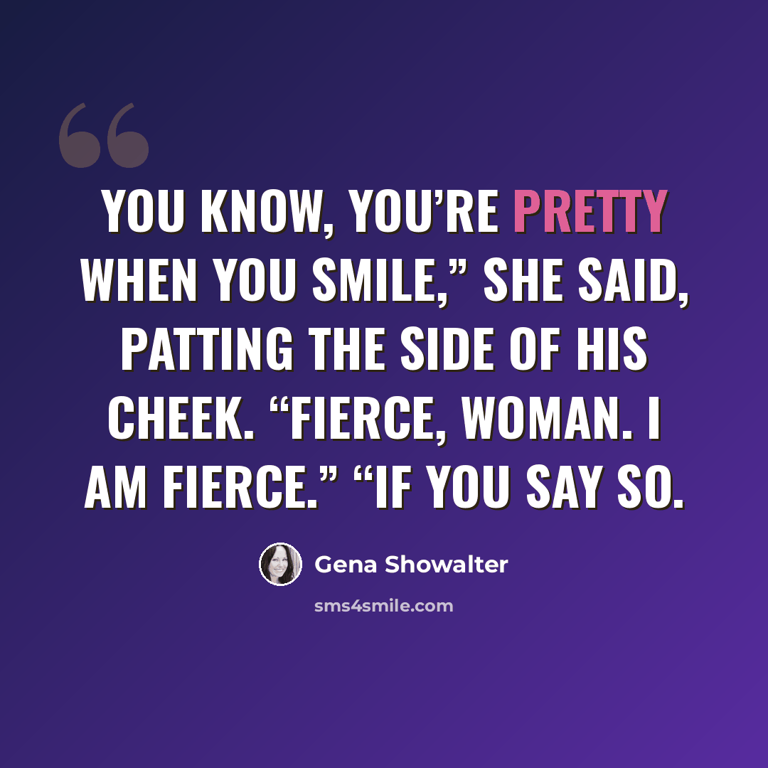 “You know, you’re pretty when you smile,” she said, patting the side of his cheek. “Fierce, woman. I am fierce.” “If you say so.” quote by Gena Showalter