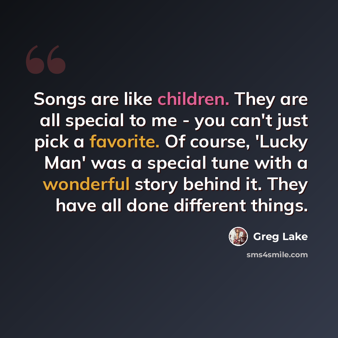 “Songs are like children. They are all special to me - you can't just pick a favorite. Of course, 'Lucky Man' was a special tune with a wonderful story behind it. They have all done different things.” quote by Greg Lake