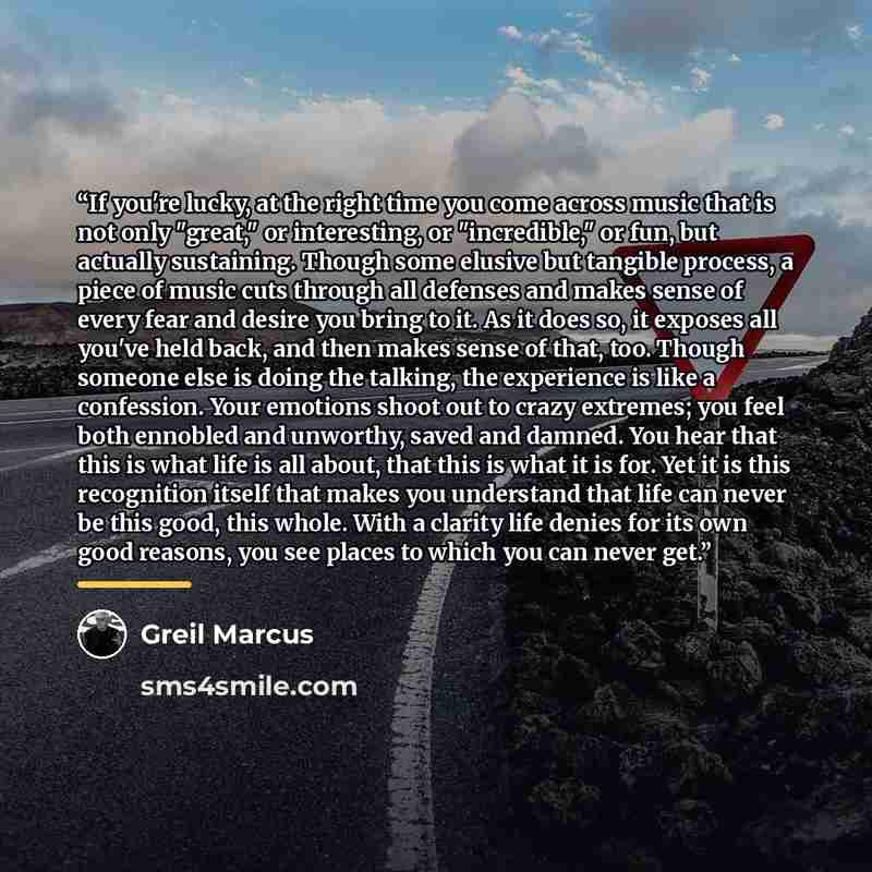 “If you're lucky, at the right time you come across music that is not only "great," or interesting, or "incredible," or fun, but actually sustaining. Though some elusive but tangible process, a piece of music cuts through all defenses and makes sense of every fear and desire you bring to it. As it…” quote by Greil Marcus