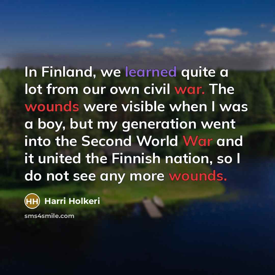 “In Finland, we learned quite a lot from our own civil war. The wounds were visible when I was a boy, but my generation went into the Second World War and it united the Finnish nation, so I do not see any more wounds.” quote by Harri Holkeri