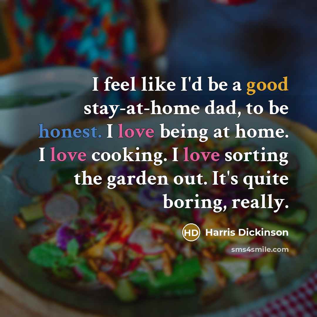 “I feel like I'd be a good stay-at-home dad, to be honest. I love being at home. I love cooking. I love sorting the garden out. It's quite boring, really.” quote by Harris Dickinson