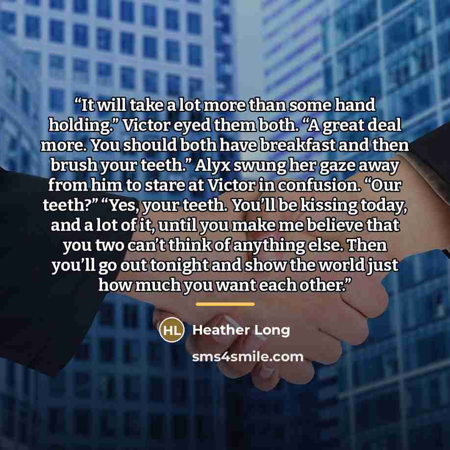 “It will take a lot more than some hand holding.” Victor eyed them both. “A great deal more. You should both have breakfast and then brush your teeth.” Alyx swung her gaze away from him to stare at Victor in confusion. “Our teeth?” “Yes, your teeth. You’ll be kissing today, and a lot of it, until…” quote by Heather Long