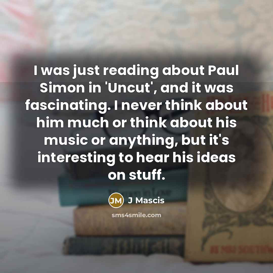 “I was just reading about Paul Simon in 'Uncut', and it was fascinating. I never think about him much or think about his music or anything, but it's interesting to hear his ideas on stuff.” quote by J Mascis