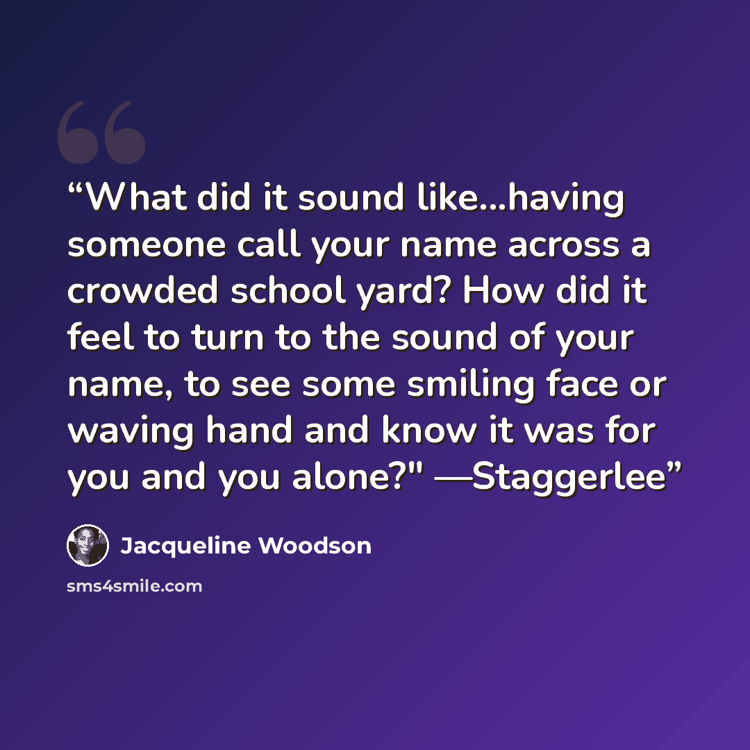 “What did it sound like...having someone call your name across a crowded school yard? How did it feel to turn to the sound of your name, to see some smiling face or waving hand and know it was for you and you alone?" —Staggerlee” quote by Jacqueline Woodson