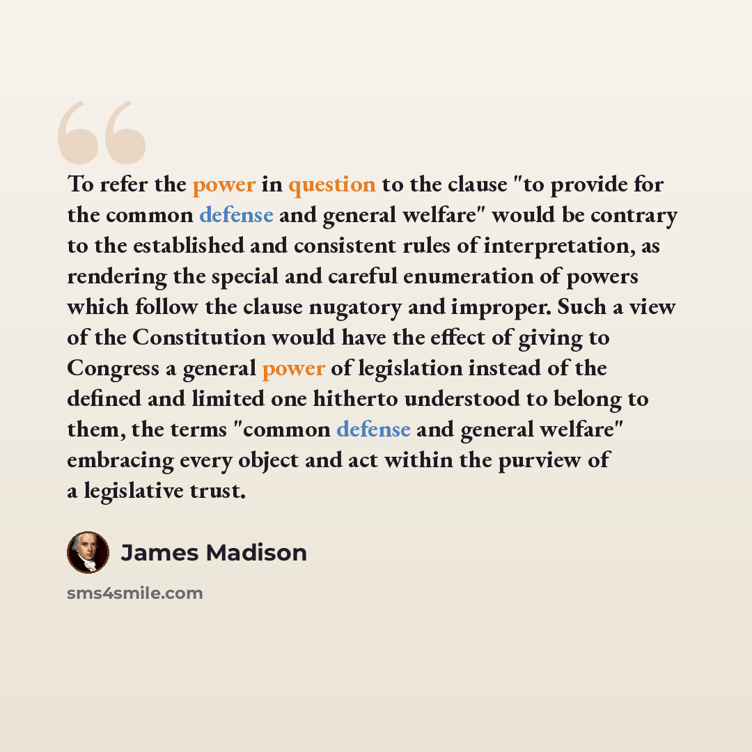 “To refer the power in question to the clause "to provide for the common defense and general welfare" would be contrary to the established and consistent rules of interpretation, as rendering the special and careful enumeration of powers which follow the clause nugatory and improper. Such a view of…” quote by James Madison