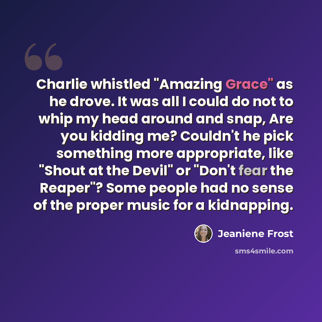 “Charlie whistled "Amazing Grace" as he drove. It was all I could do not to whip my head around and snap, Are you kidding me? Couldn't he pick something more appropriate, like "Shout at the Devil" or "Don't fear the Reaper"? Some people had no sense of the proper music for a kidnapping.” quote by Jeaniene Frost