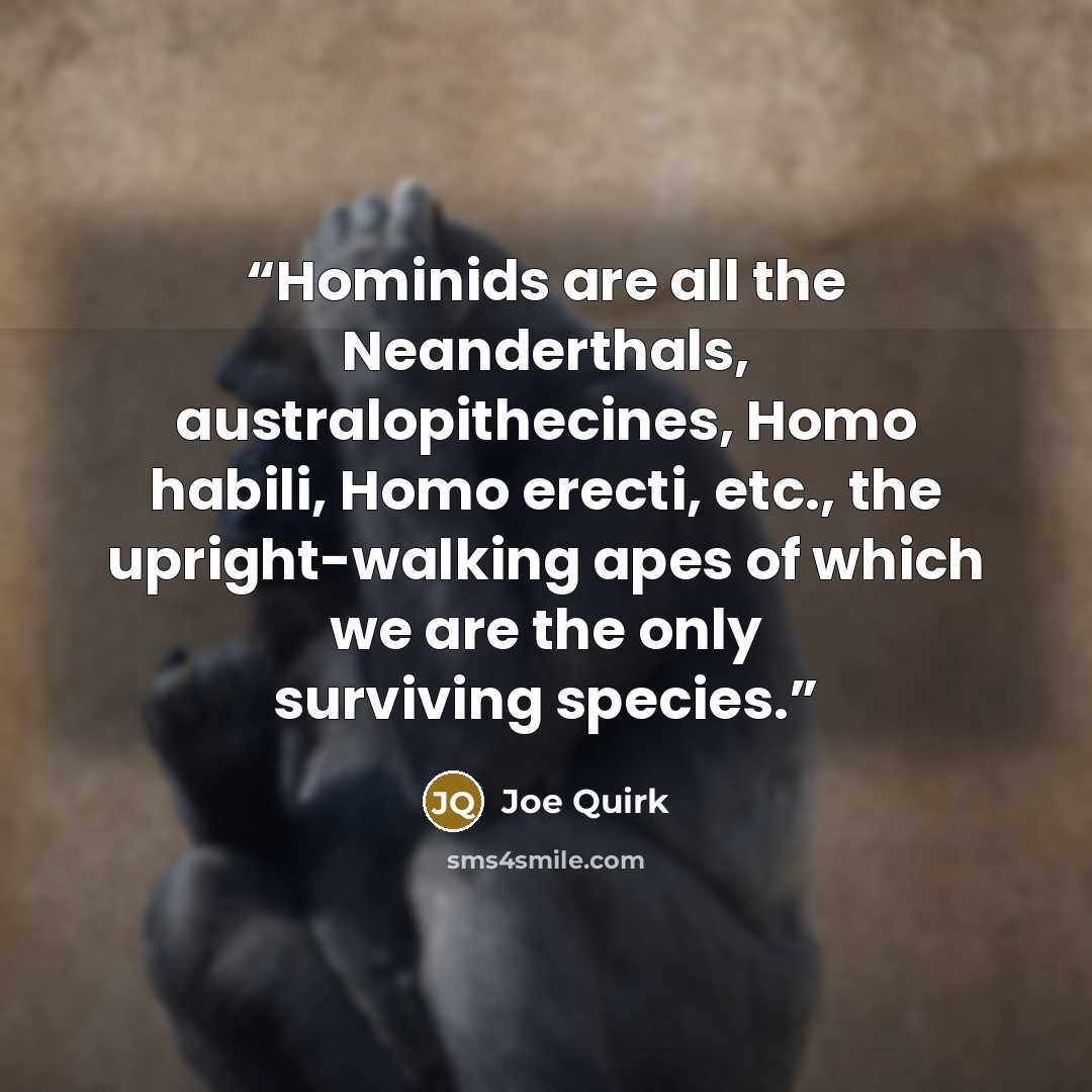 “Hominids are all the Neanderthals, australopithecines, Homo habili, Homo erecti, etc., the upright-walking apes of which we are the only surviving species.” quote by Joe Quirk