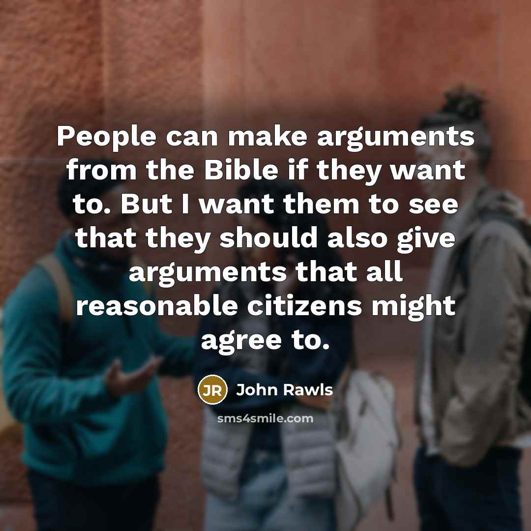 “People can make arguments from the Bible if they want to. But I want them to see that they should also give arguments that all reasonable citizens might agree to.” quote by John Rawls