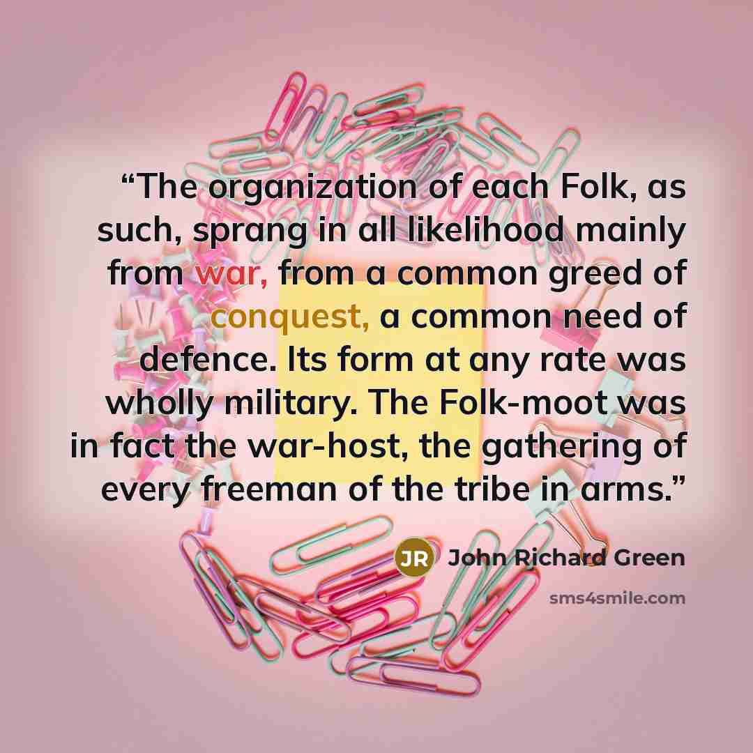 “The organization of each Folk, as such, sprang in all likelihood mainly from war, from a common greed of conquest, a common need of defence. Its form at any rate was wholly military. The Folk-moot was in fact the war-host, the gathering of every freeman of the tribe in arms.” quote by John Richard Green