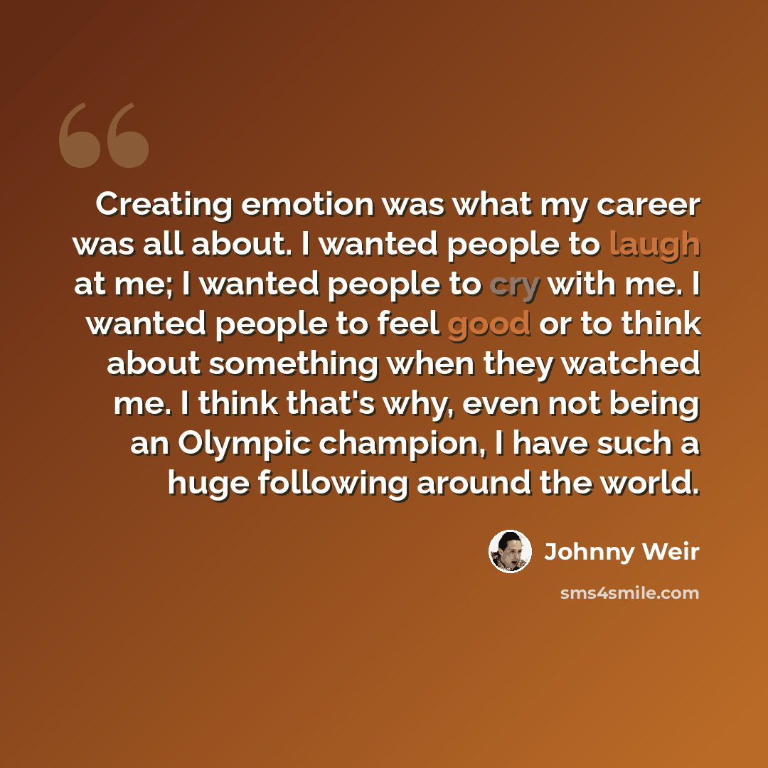 “Creating emotion was what my career was all about. I wanted people to laugh at me; I wanted people to cry with me. I wanted people to feel good or to think about something when they watched me. I think that's why, even not being an Olympic champion, I have such a huge following around the world.” quote by Johnny Weir