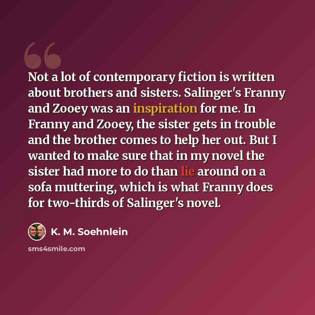 “Not a lot of contemporary fiction is written about brothers and sisters. Salinger's Franny and Zooey was an inspiration for me. In Franny and Zooey, the sister gets in trouble and the brother comes to help her out. But I wanted to make sure that in my novel the sister had more to do than lie…” quote by K. M. Soehnlein