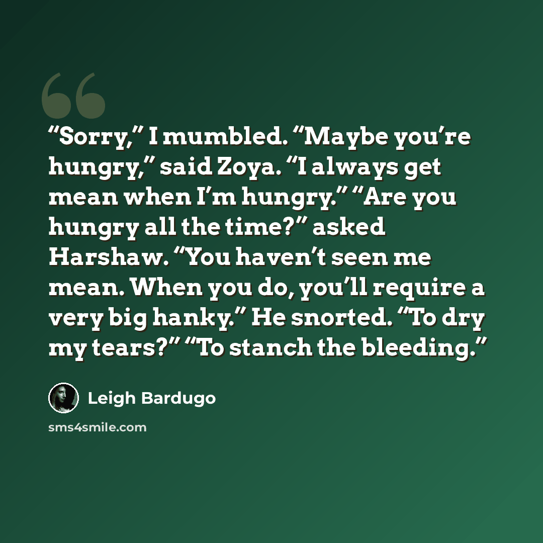 “Sorry,” I mumbled. “Maybe you’re hungry,” said Zoya. “I always get mean when I’m hungry.” “Are you hungry all the time?” asked Harshaw. “You haven’t seen me mean. When you do, you’ll require a very big hanky.” He snorted. “To dry my tears?” “To stanch the bleeding.” quote by Leigh Bardugo