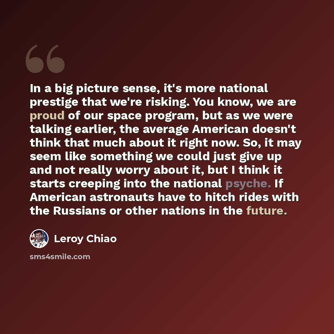 “In a big picture sense, it's more national prestige that we're risking. You know, we are proud of our space program, but as we were talking earlier, the average American doesn't think that much about it right now. So, it may seem like something we could just give up and not really worry about it…” quote by Leroy Chiao