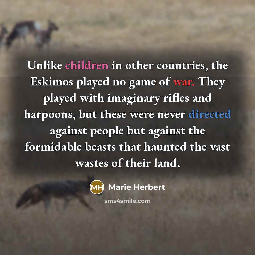 “Unlike children in other countries, the Eskimos played no game of war. They played with imaginary rifles and harpoons, but these were never directed against people but against the formidable beasts that haunted the vast wastes of their land.” quote by Marie Herbert