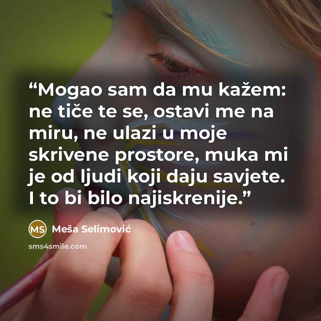 “Mogao sam da mu kažem: ne tiče te se, ostavi me na miru, ne ulazi u moje skrivene prostore, muka mi je od ljudi koji daju savjete. I to bi bilo najiskrenije.” quote by Meša Selimović