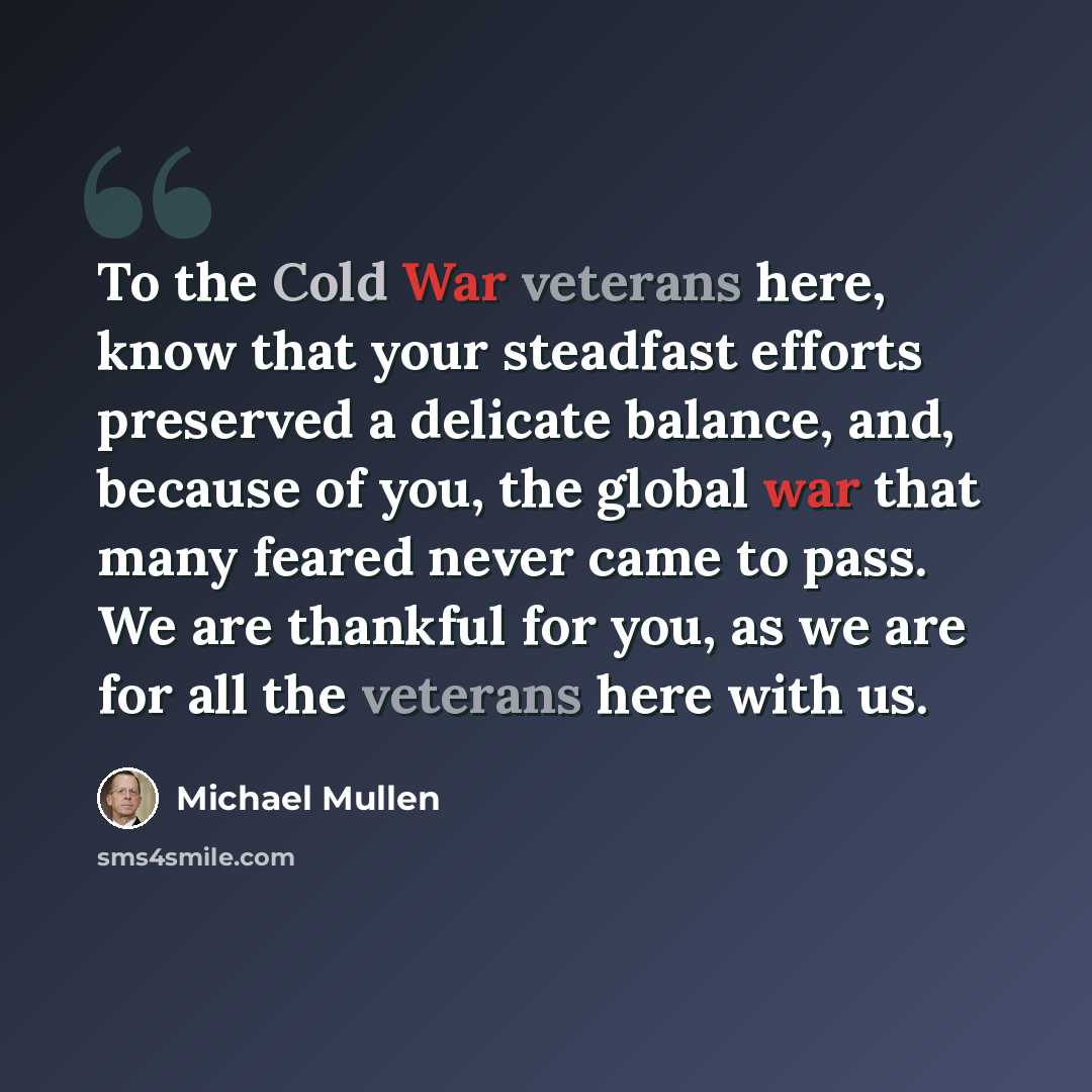 “To the Cold War veterans here, know that your steadfast efforts preserved a delicate balance, and, because of you, the global war that many feared never came to pass. We are thankful for you, as we are for all the veterans here with us.” quote by Michael Mullen