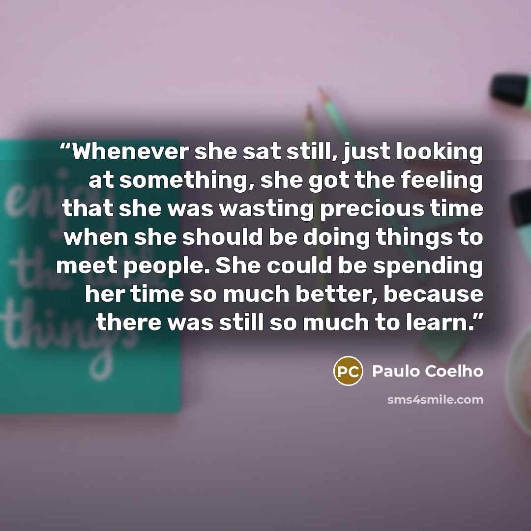 “Whenever she sat still, just looking at something, she got the feeling that she was wasting precious time when she should be doing things to meet people. She could be spending her time so much better, because there was still so much to learn.” quote by Paulo Coelho