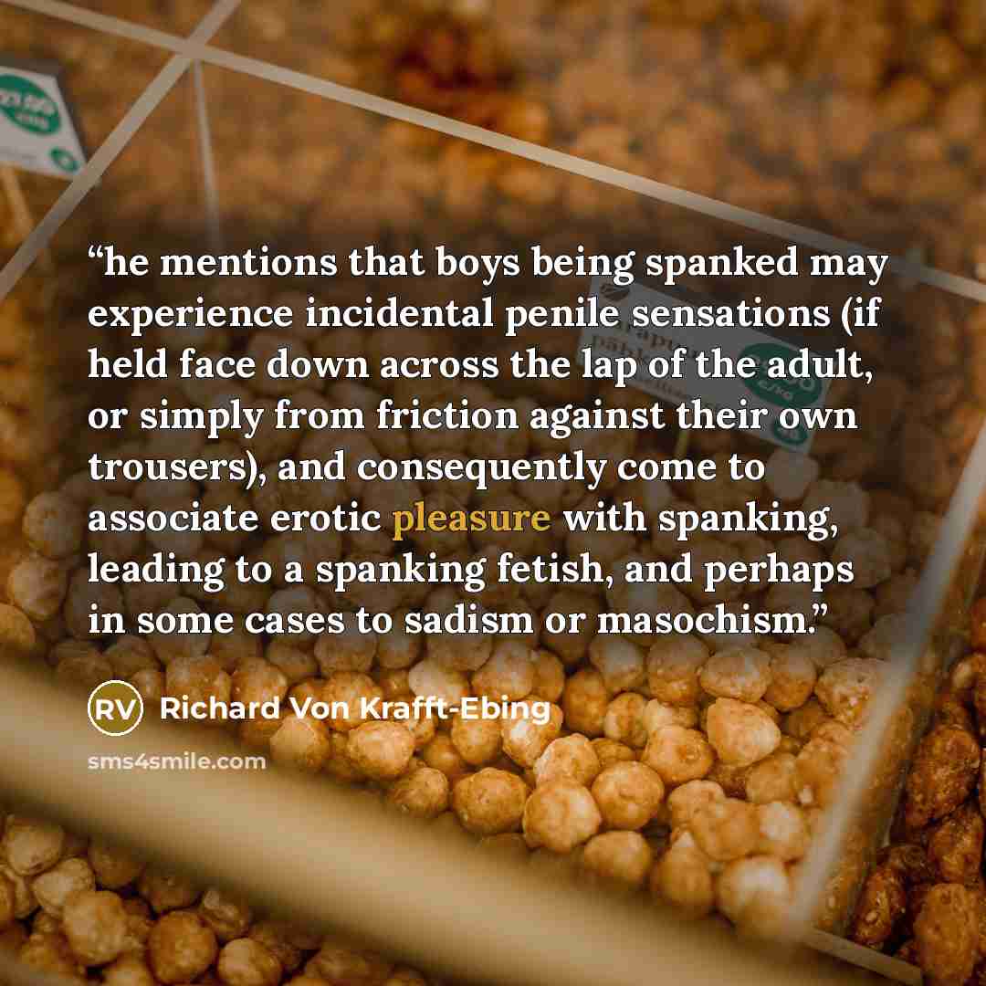 “he mentions that boys being spanked may experience incidental penile sensations (if held face down across the lap of the adult, or simply from friction against their own trousers), and consequently come to associate erotic pleasure with spanking, leading to a spanking fetish, and perhaps in some…” quote by Richard von Krafft-Ebing