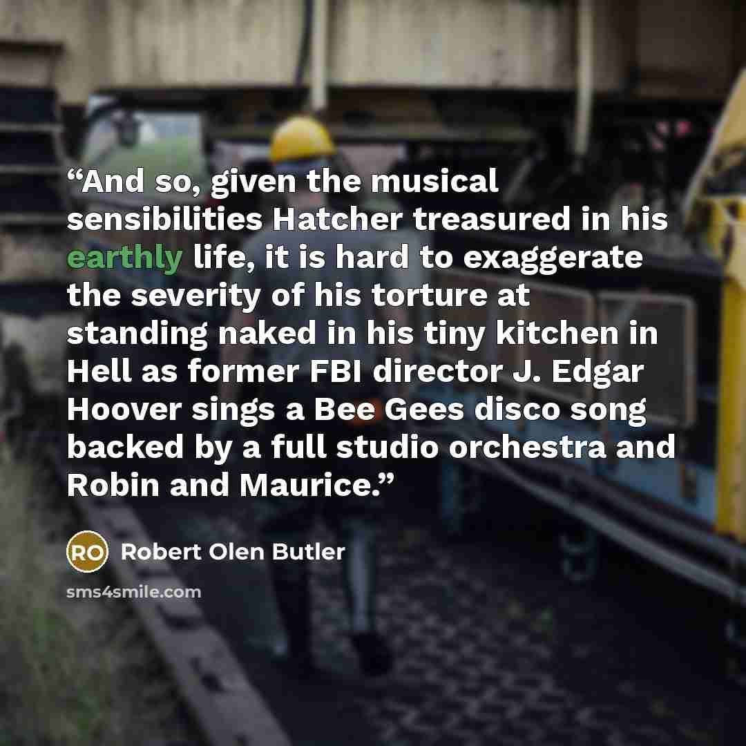 “And so, given the musical sensibilities Hatcher treasured in his earthly life, it is hard to exaggerate the severity of his torture at standing naked in his tiny kitchen in Hell as former FBI director J. Edgar Hoover sings a Bee Gees disco song backed by a full studio orchestra and Robin and…” quote by Robert Olen Butler