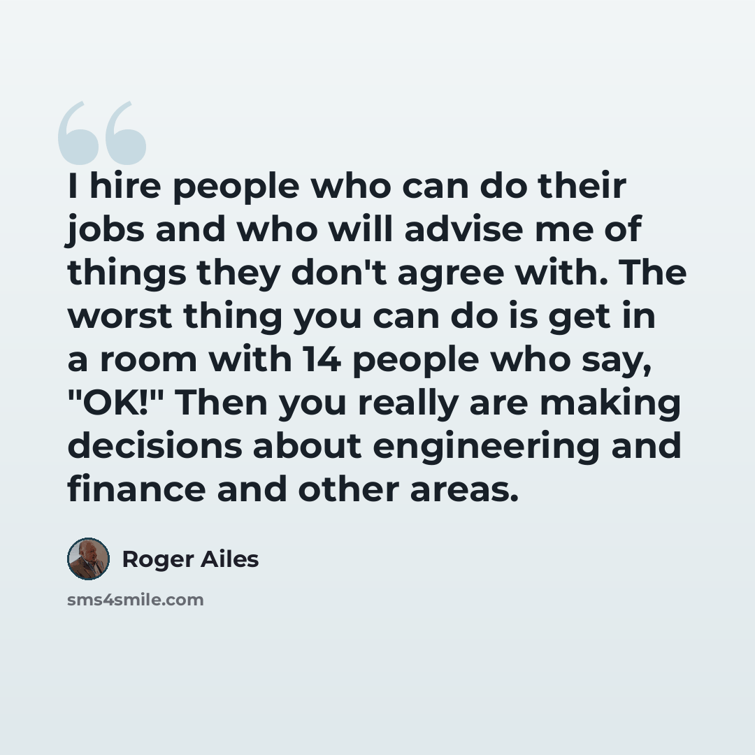 “I hire people who can do their jobs and who will advise me of things they don't agree with. The worst thing you can do is get in a room with 14 people who say, "OK!" Then you really are making decisions about engineering and finance and other areas.” quote by Roger Ailes