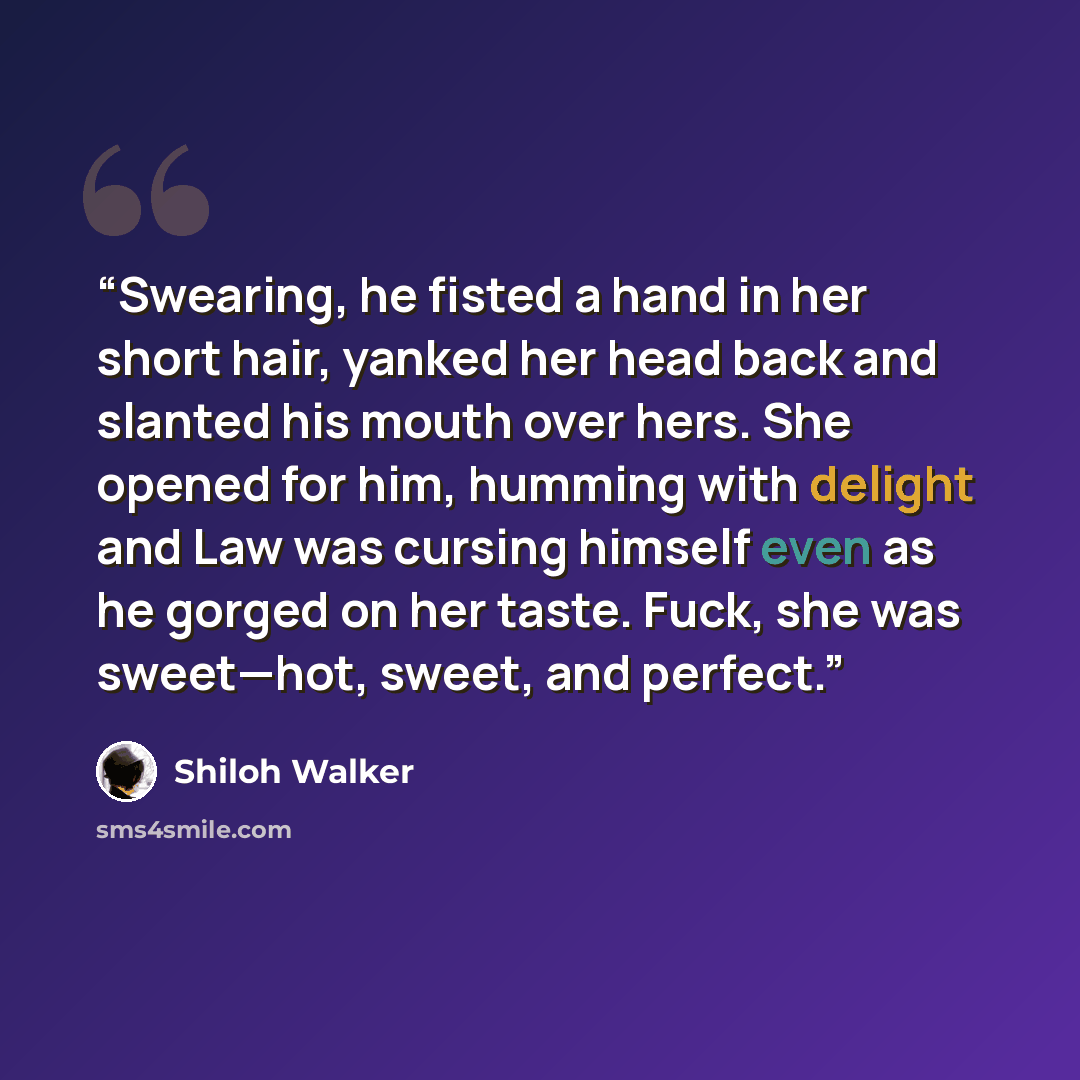 “Swearing, he fisted a hand in her short hair, yanked her head back and slanted his mouth over hers. She opened for him, humming with delight and Law was cursing himself even as he gorged on her taste. Fuck, she was sweet—hot, sweet, and perfect.” quote by Shiloh Walker