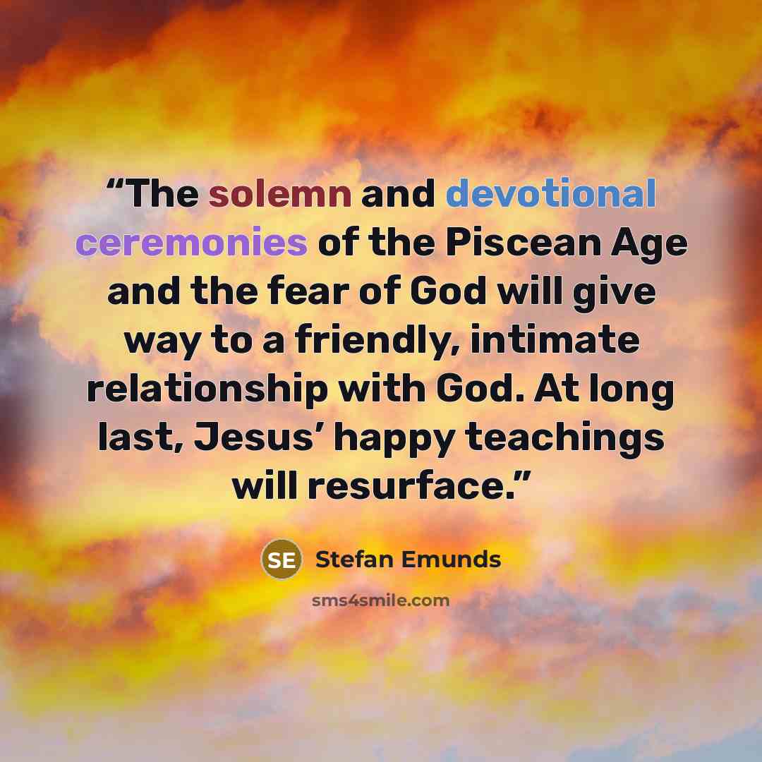 “The solemn and devotional ceremonies of the Piscean Age and the fear of God will give way to a friendly, intimate relationship with God. At long last, Jesus’ happy teachings will resurface.” quote by Stefan Emunds