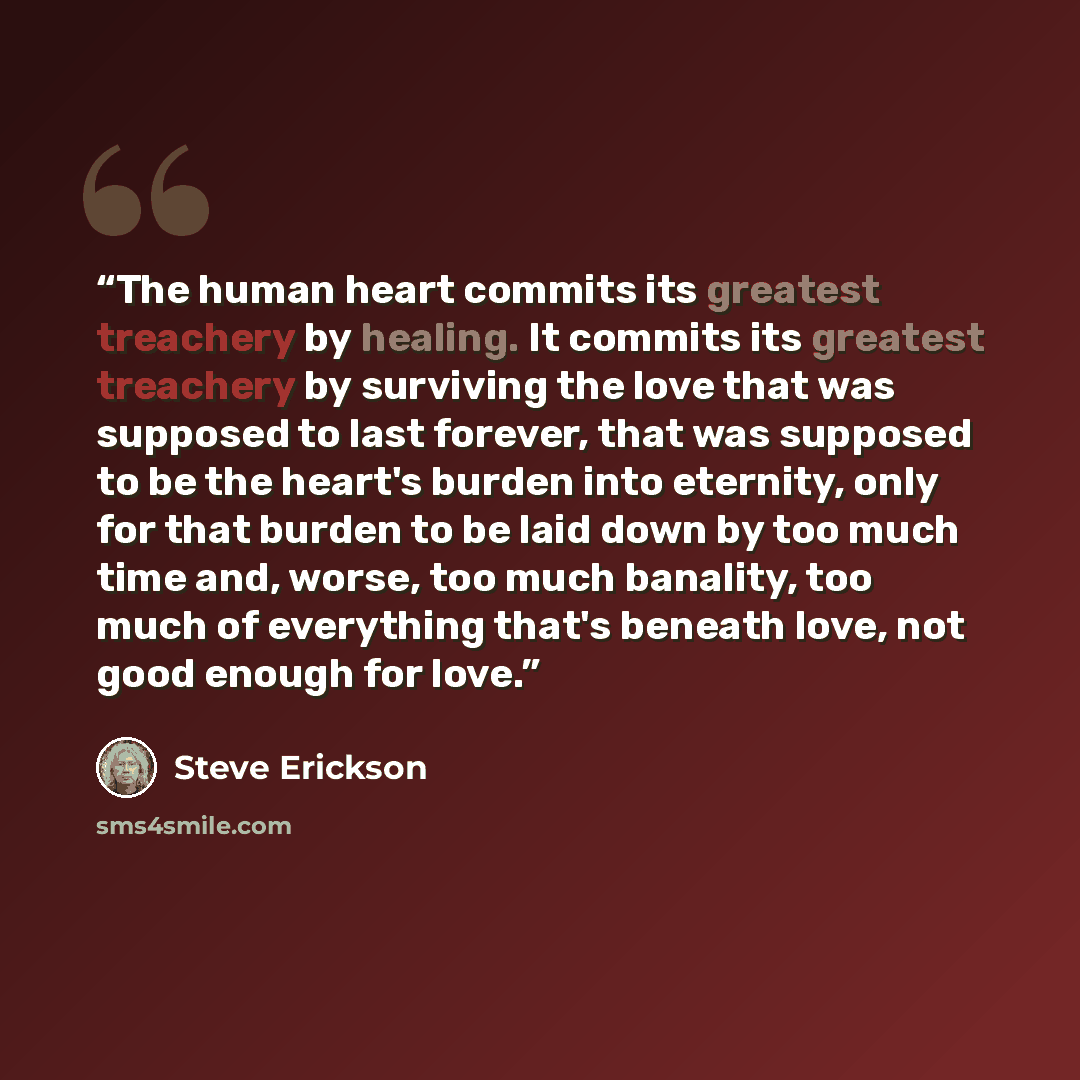 “The human heart commits its greatest treachery by healing. It commits its greatest treachery by surviving the love that was supposed to last forever, that was supposed to be the heart's burden into eternity, only for that burden to be laid down by too much time and, worse, too much banality, too…” quote by Steve Erickson