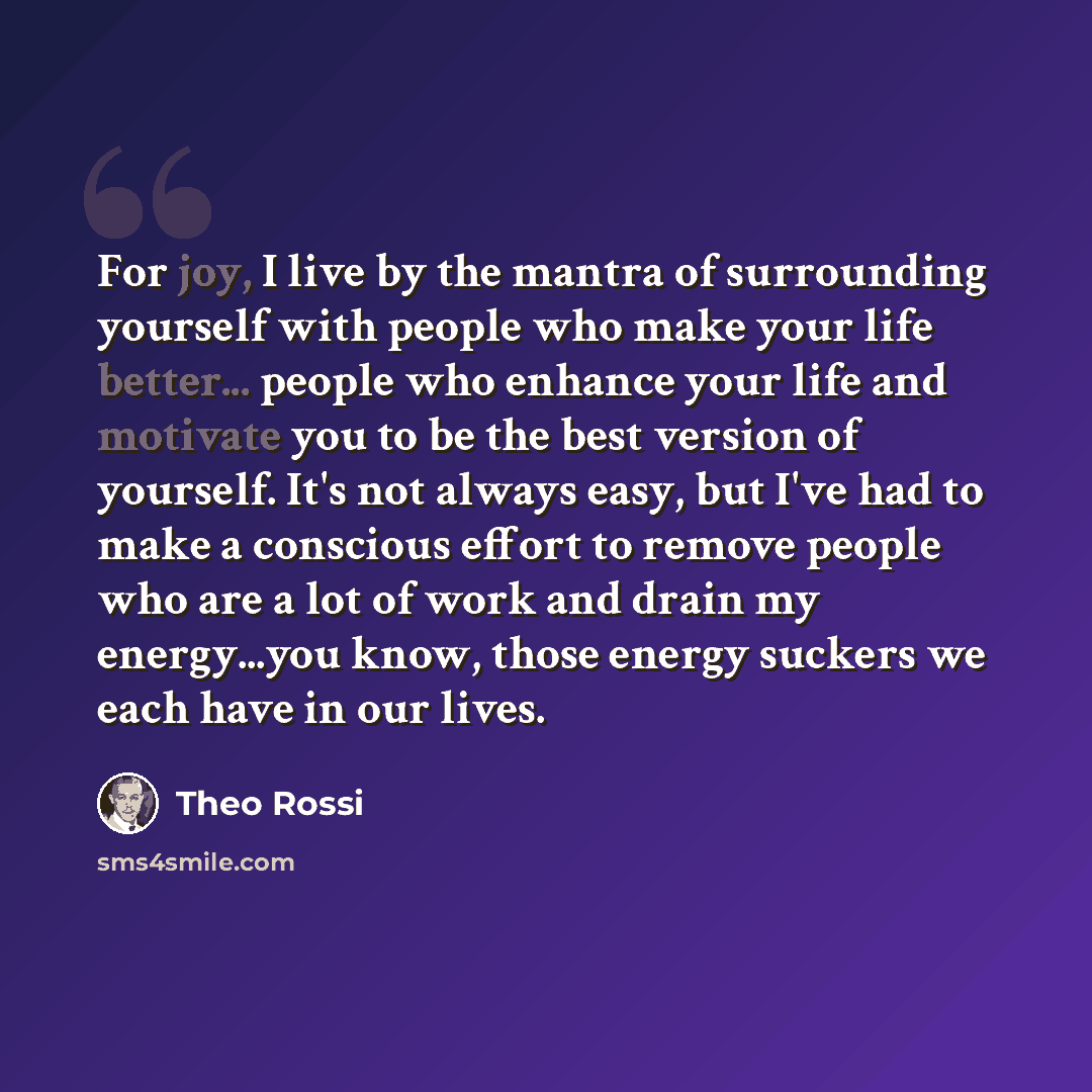 “For joy, I live by the mantra of surrounding yourself with people who make your life better... people who enhance your life and motivate you to be the best version of yourself. It's not always easy, but I've had to make a conscious effort to remove people who are a lot of work and drain my…” quote by Theo Rossi