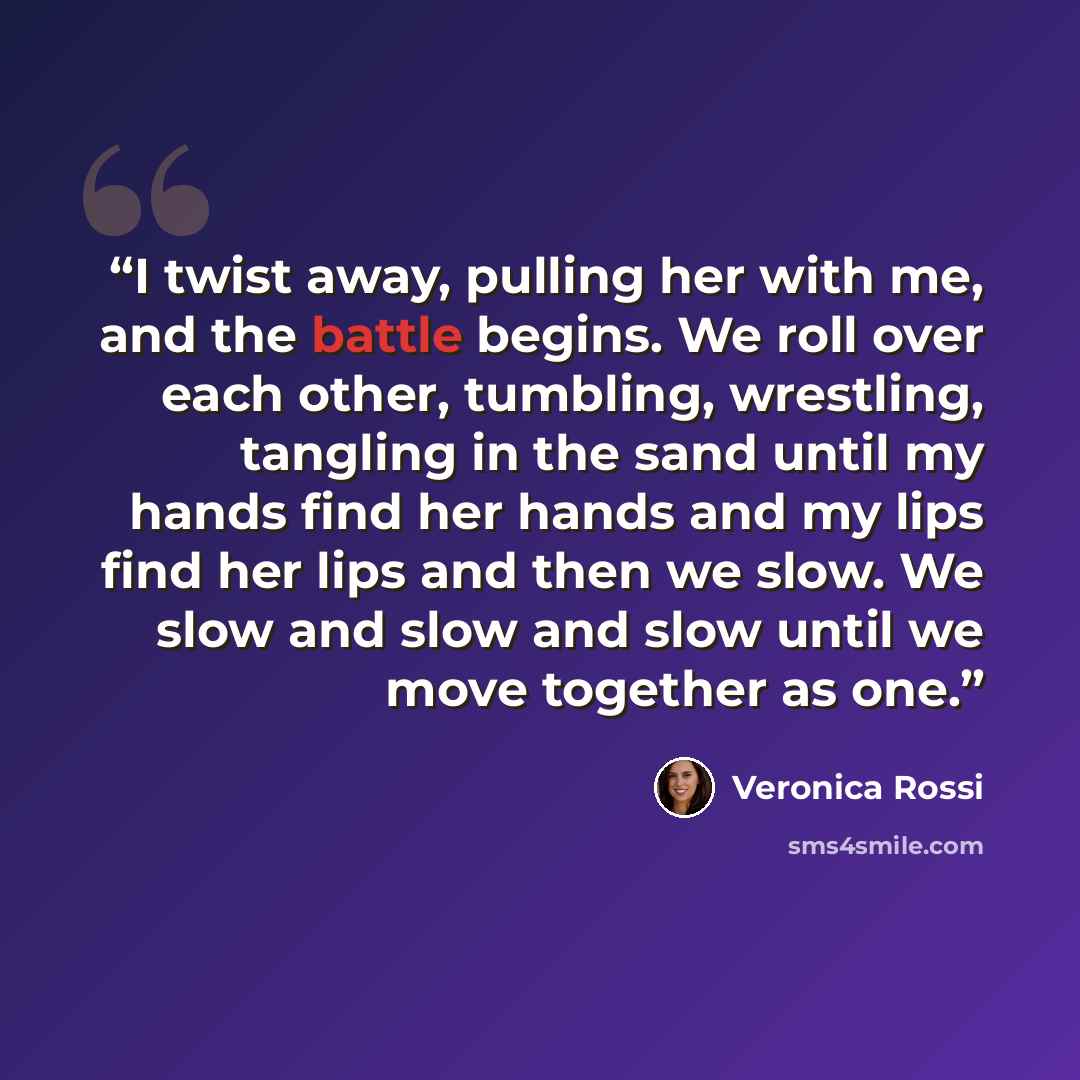 “I twist away, pulling her with me, and the battle begins. We roll over each other, tumbling, wrestling, tangling in the sand until my hands find her hands and my lips find her lips and then we slow. We slow and slow and slow until we move together as one.” quote by Veronica Rossi
