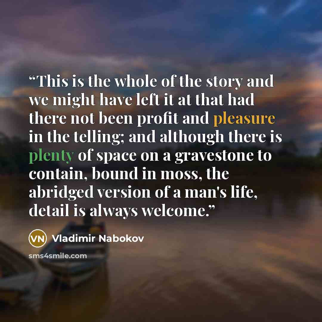 “This is the whole of the story and we might have left it at that had there not been profit and pleasure in the telling; and although there is plenty of space on a gravestone to contain, bound in moss, the abridged version of a man's life, detail is always welcome.” quote by Vladimir Nabokov