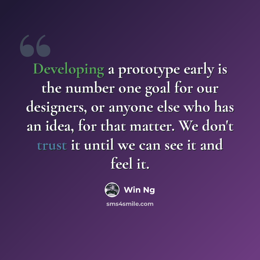 “Developing a prototype early is the number one goal for our designers, or anyone else who has an idea, for that matter. We don't trust it until we can see it and feel it.” quote by Win Ng