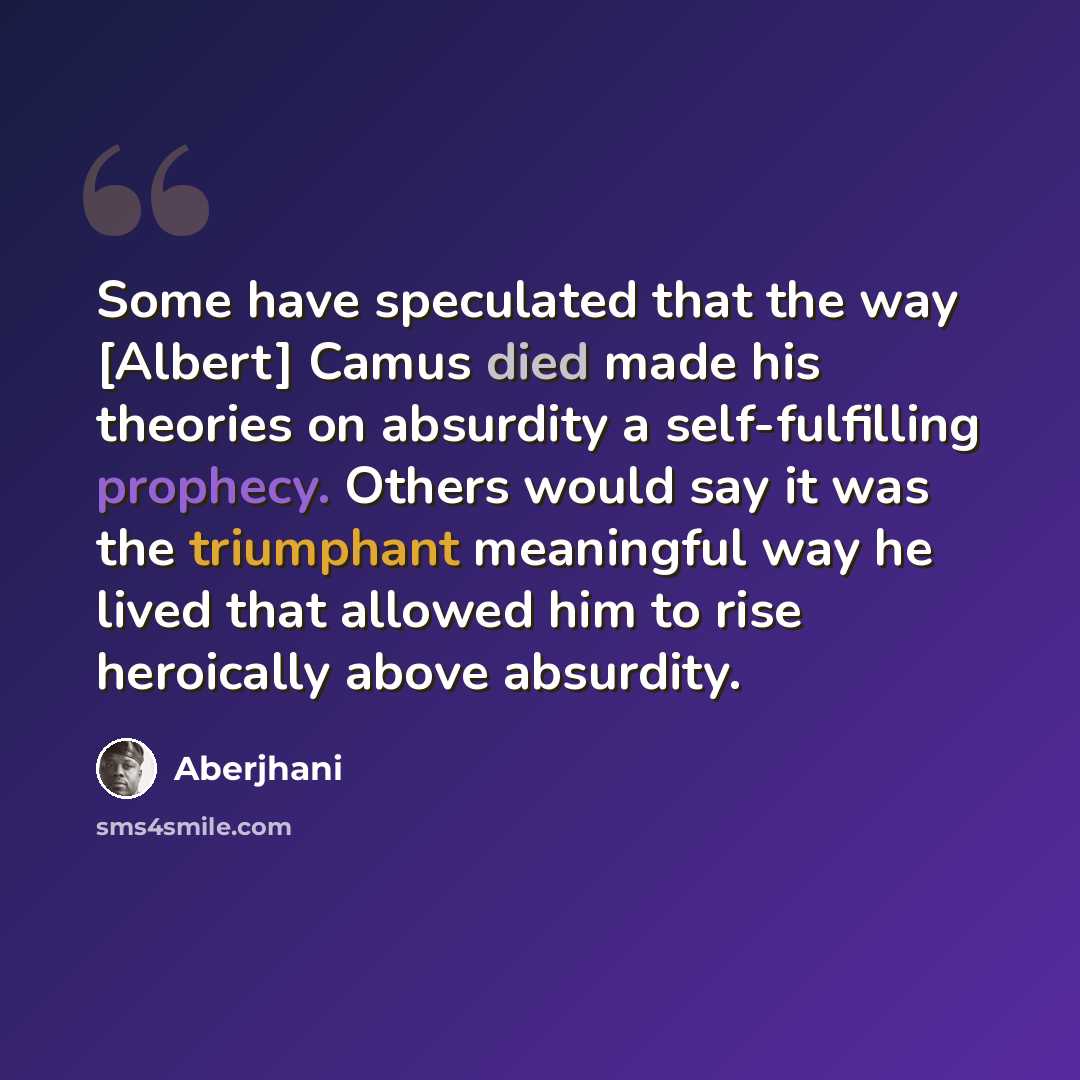 “Some have speculated that the way [Albert] Camus died made his theories on absurdity a self-fulfilling prophecy. Others would say it was the triumphant meaningful way he lived that allowed him to rise heroically above absurdity.” quote by Aberjhani