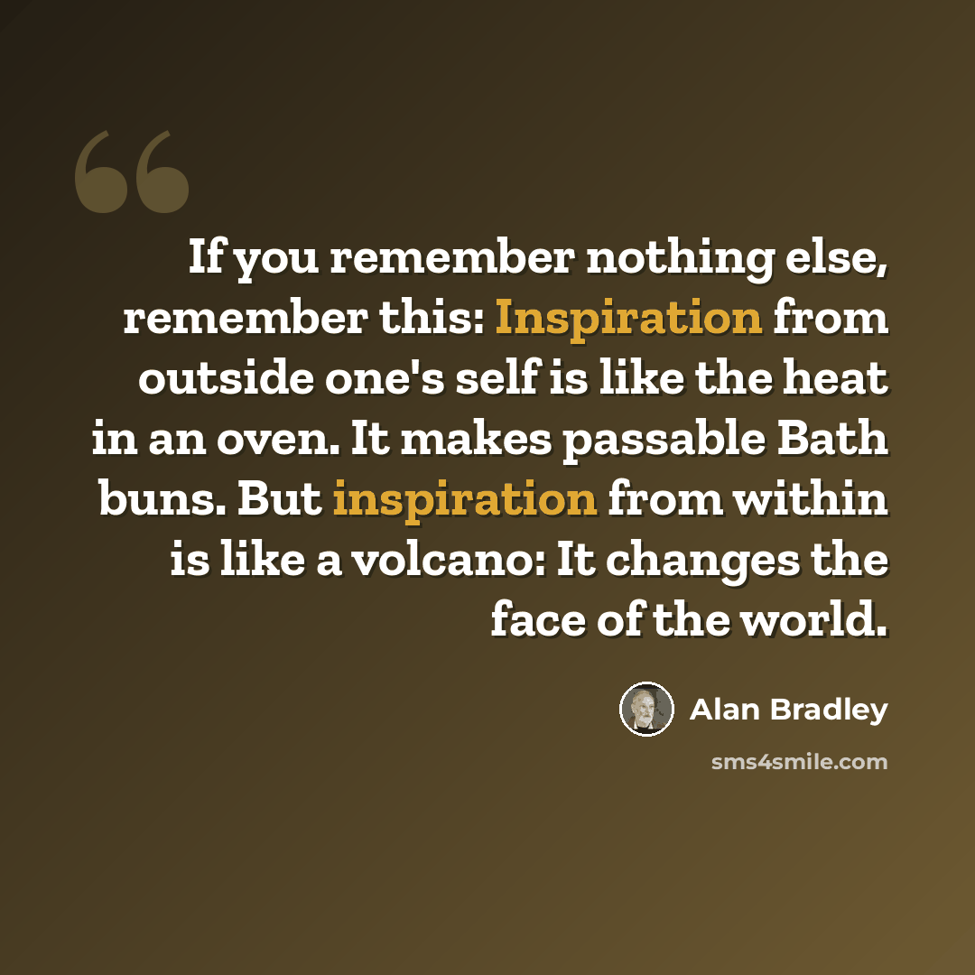 “If you remember nothing else, remember this: Inspiration from outside one's self is like the heat in an oven. It makes passable Bath buns. But inspiration from within is like a volcano: It changes the face of the world.” quote by Alan Bradley